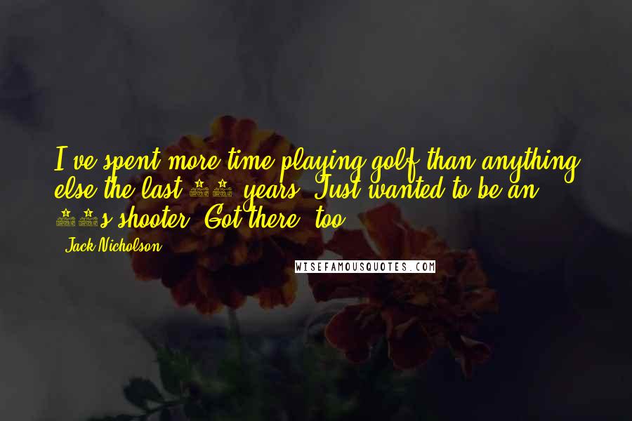 Jack Nicholson Quotes: I've spent more time playing golf than anything else the last 18 years. Just wanted to be an 80s-shooter. Got there, too.