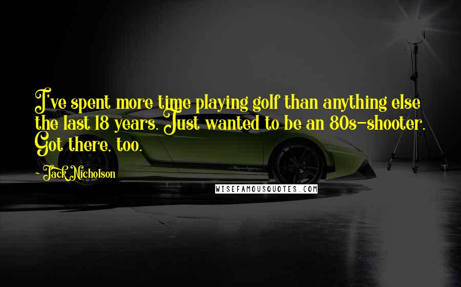 Jack Nicholson Quotes: I've spent more time playing golf than anything else the last 18 years. Just wanted to be an 80s-shooter. Got there, too.