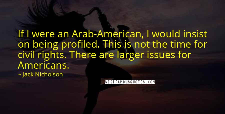 Jack Nicholson Quotes: If I were an Arab-American, I would insist on being profiled. This is not the time for civil rights. There are larger issues for Americans.