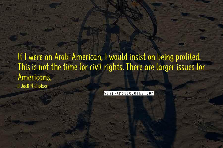 Jack Nicholson Quotes: If I were an Arab-American, I would insist on being profiled. This is not the time for civil rights. There are larger issues for Americans.