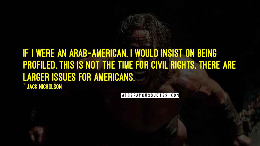 Jack Nicholson Quotes: If I were an Arab-American, I would insist on being profiled. This is not the time for civil rights. There are larger issues for Americans.