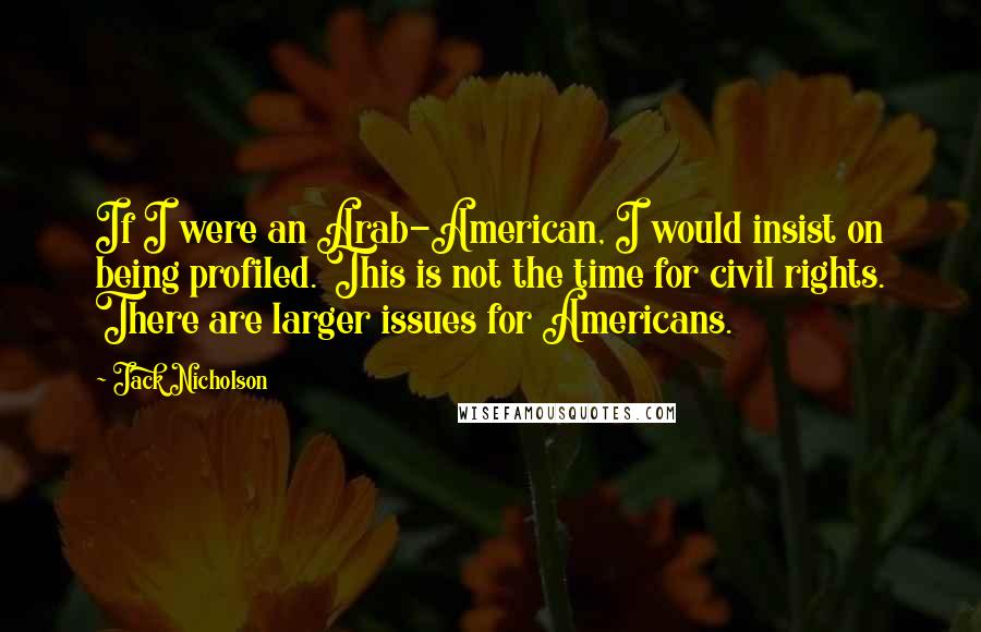 Jack Nicholson Quotes: If I were an Arab-American, I would insist on being profiled. This is not the time for civil rights. There are larger issues for Americans.