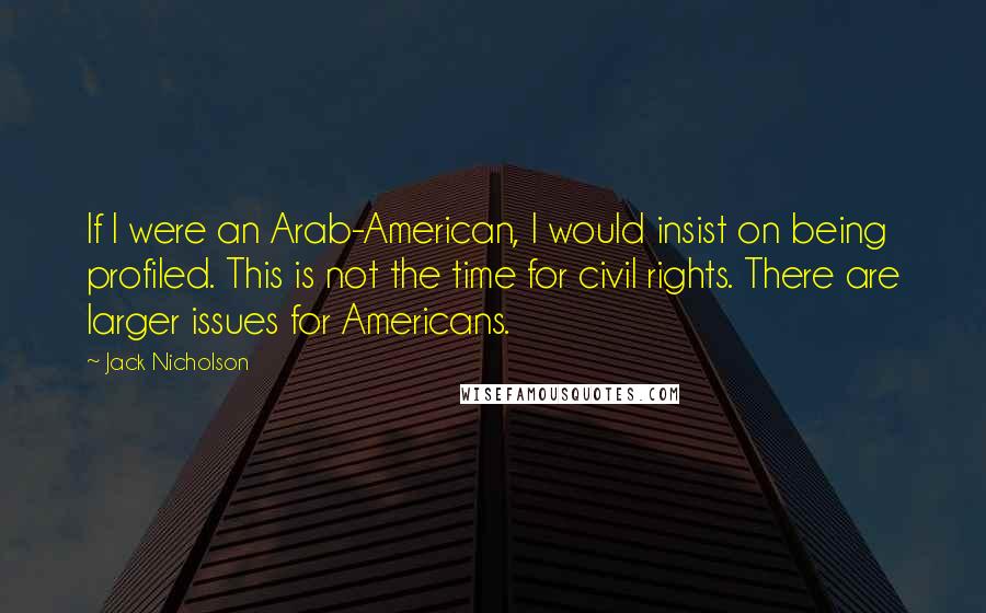 Jack Nicholson Quotes: If I were an Arab-American, I would insist on being profiled. This is not the time for civil rights. There are larger issues for Americans.