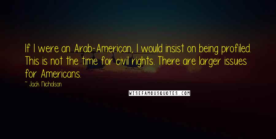 Jack Nicholson Quotes: If I were an Arab-American, I would insist on being profiled. This is not the time for civil rights. There are larger issues for Americans.