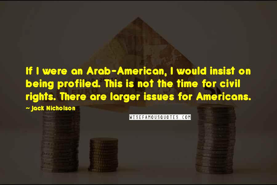 Jack Nicholson Quotes: If I were an Arab-American, I would insist on being profiled. This is not the time for civil rights. There are larger issues for Americans.