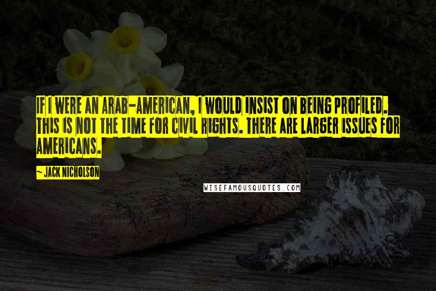 Jack Nicholson Quotes: If I were an Arab-American, I would insist on being profiled. This is not the time for civil rights. There are larger issues for Americans.