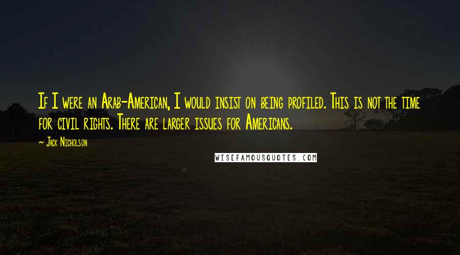 Jack Nicholson Quotes: If I were an Arab-American, I would insist on being profiled. This is not the time for civil rights. There are larger issues for Americans.