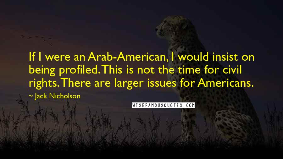 Jack Nicholson Quotes: If I were an Arab-American, I would insist on being profiled. This is not the time for civil rights. There are larger issues for Americans.