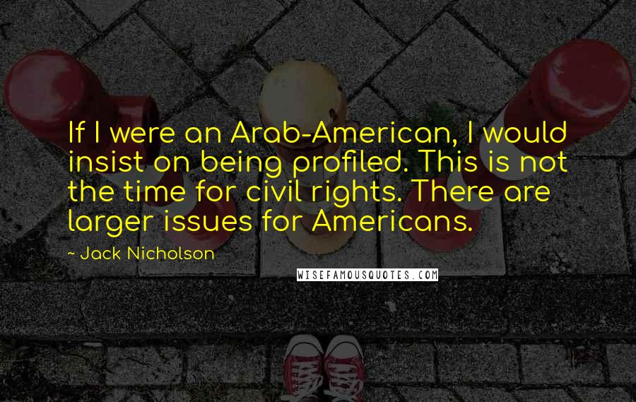 Jack Nicholson Quotes: If I were an Arab-American, I would insist on being profiled. This is not the time for civil rights. There are larger issues for Americans.