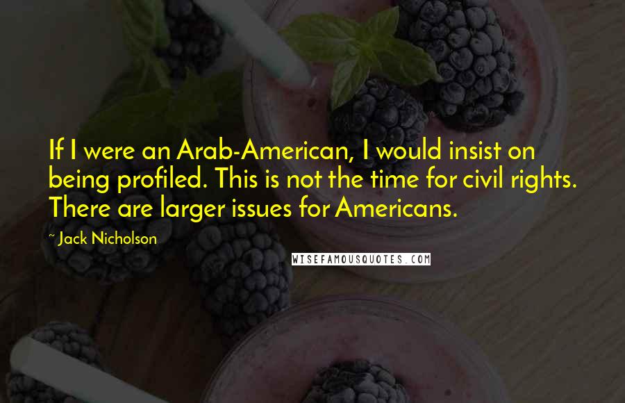 Jack Nicholson Quotes: If I were an Arab-American, I would insist on being profiled. This is not the time for civil rights. There are larger issues for Americans.