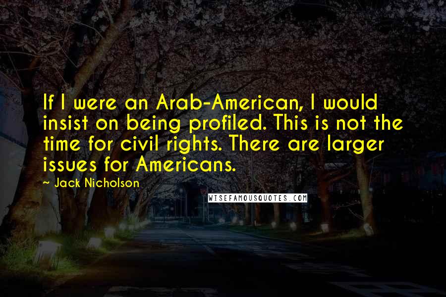 Jack Nicholson Quotes: If I were an Arab-American, I would insist on being profiled. This is not the time for civil rights. There are larger issues for Americans.