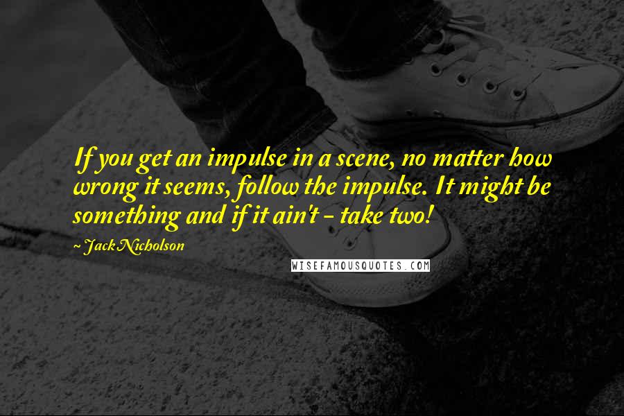 Jack Nicholson Quotes: If you get an impulse in a scene, no matter how wrong it seems, follow the impulse. It might be something and if it ain't - take two!