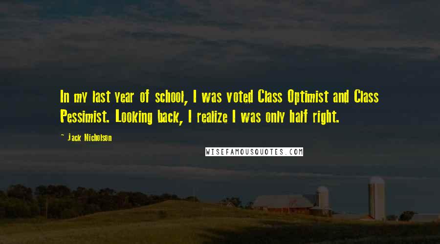 Jack Nicholson Quotes: In my last year of school, I was voted Class Optimist and Class Pessimist. Looking back, I realize I was only half right.