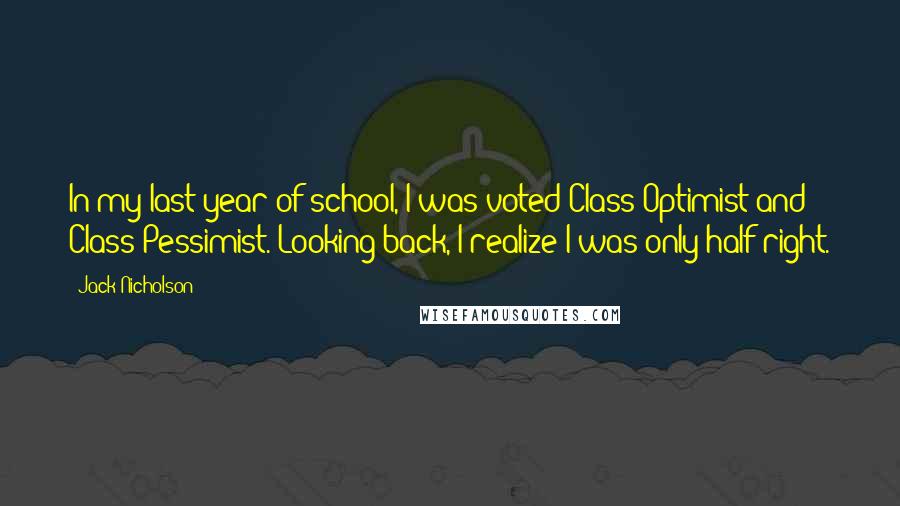 Jack Nicholson Quotes: In my last year of school, I was voted Class Optimist and Class Pessimist. Looking back, I realize I was only half right.