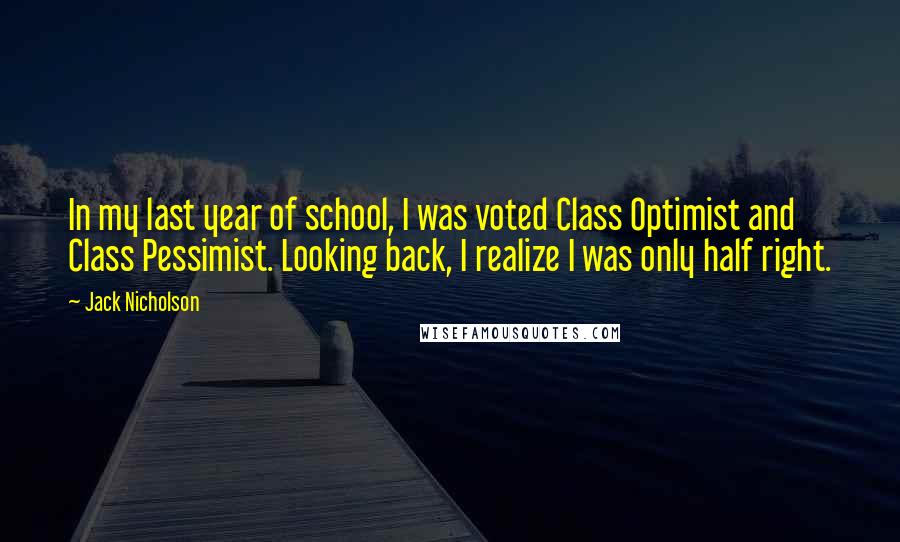 Jack Nicholson Quotes: In my last year of school, I was voted Class Optimist and Class Pessimist. Looking back, I realize I was only half right.