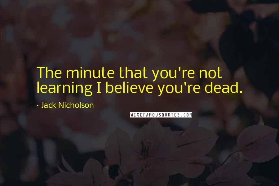 Jack Nicholson Quotes: The minute that you're not learning I believe you're dead.