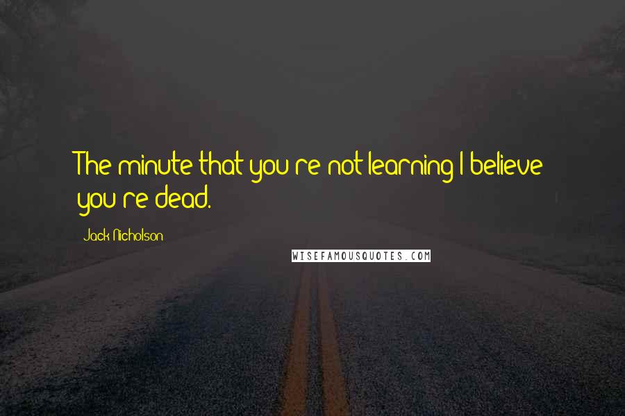 Jack Nicholson Quotes: The minute that you're not learning I believe you're dead.