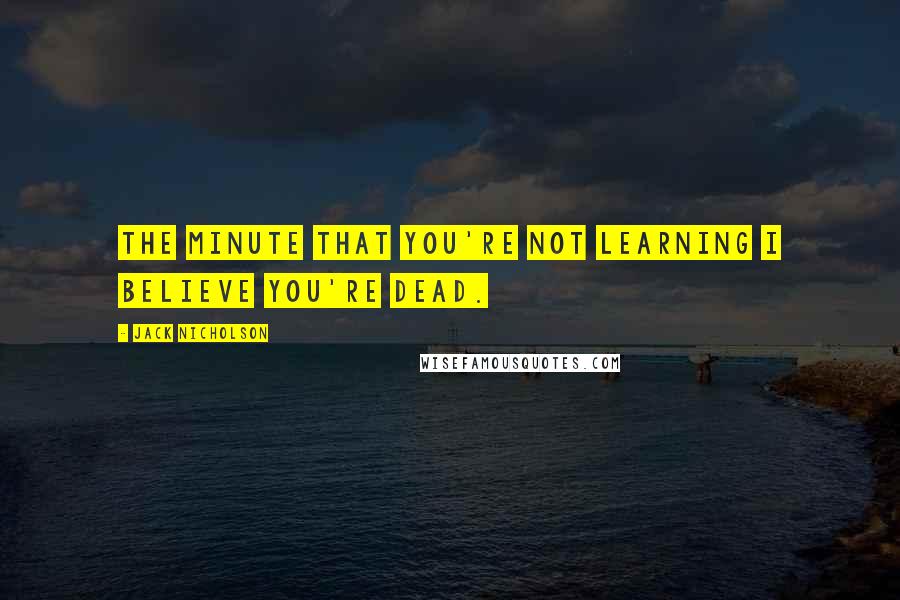 Jack Nicholson Quotes: The minute that you're not learning I believe you're dead.