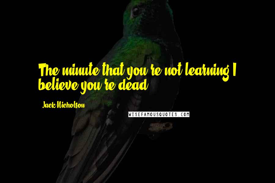 Jack Nicholson Quotes: The minute that you're not learning I believe you're dead.