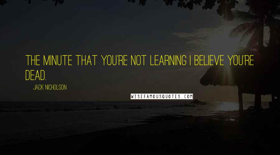 Jack Nicholson Quotes: The minute that you're not learning I believe you're dead.