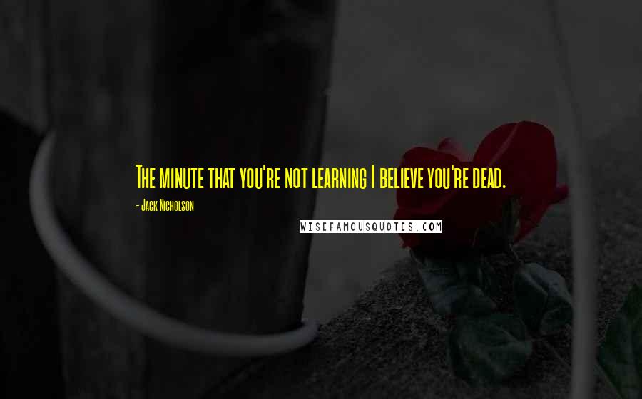 Jack Nicholson Quotes: The minute that you're not learning I believe you're dead.