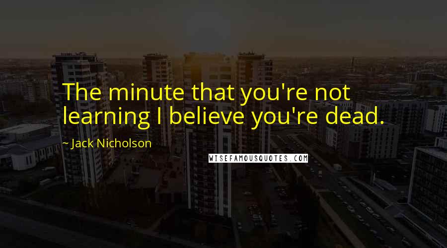 Jack Nicholson Quotes: The minute that you're not learning I believe you're dead.