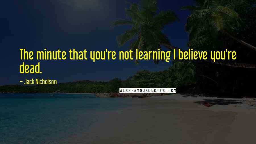 Jack Nicholson Quotes: The minute that you're not learning I believe you're dead.