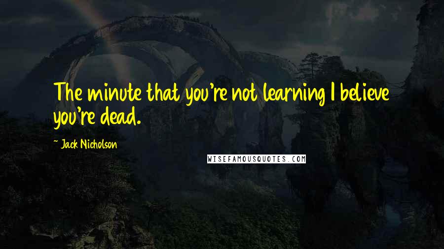 Jack Nicholson Quotes: The minute that you're not learning I believe you're dead.