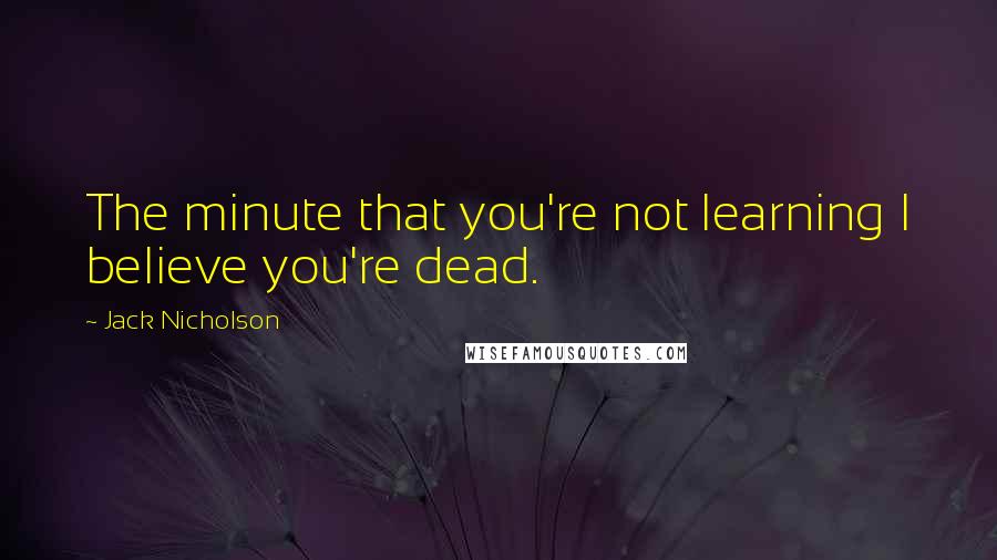 Jack Nicholson Quotes: The minute that you're not learning I believe you're dead.