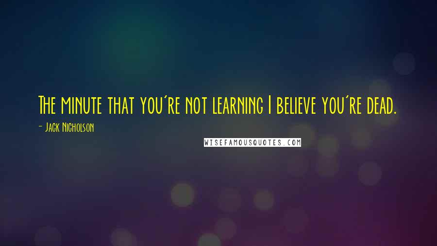 Jack Nicholson Quotes: The minute that you're not learning I believe you're dead.