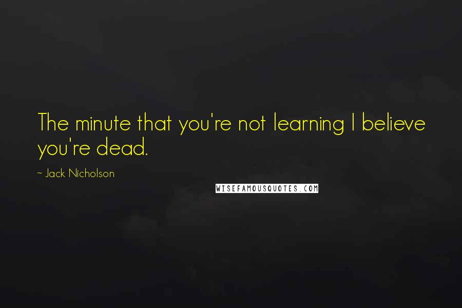 Jack Nicholson Quotes: The minute that you're not learning I believe you're dead.
