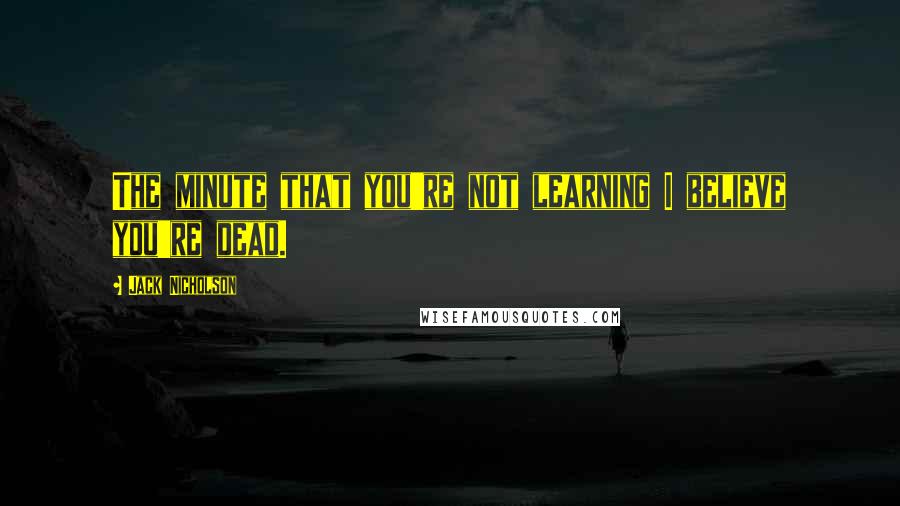 Jack Nicholson Quotes: The minute that you're not learning I believe you're dead.