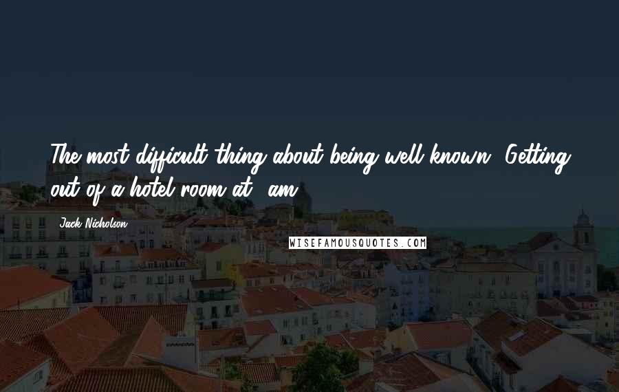 Jack Nicholson Quotes: The most difficult thing about being well known? Getting out of a hotel room at 4am.