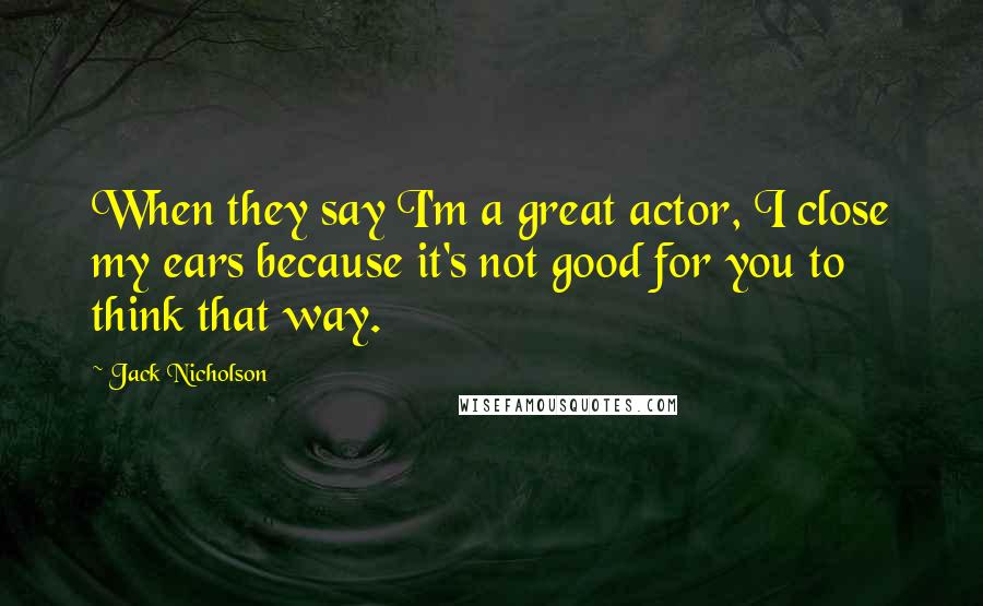 Jack Nicholson Quotes: When they say I'm a great actor, I close my ears because it's not good for you to think that way.