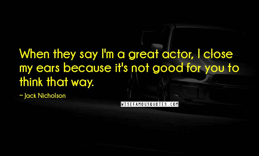 Jack Nicholson Quotes: When they say I'm a great actor, I close my ears because it's not good for you to think that way.