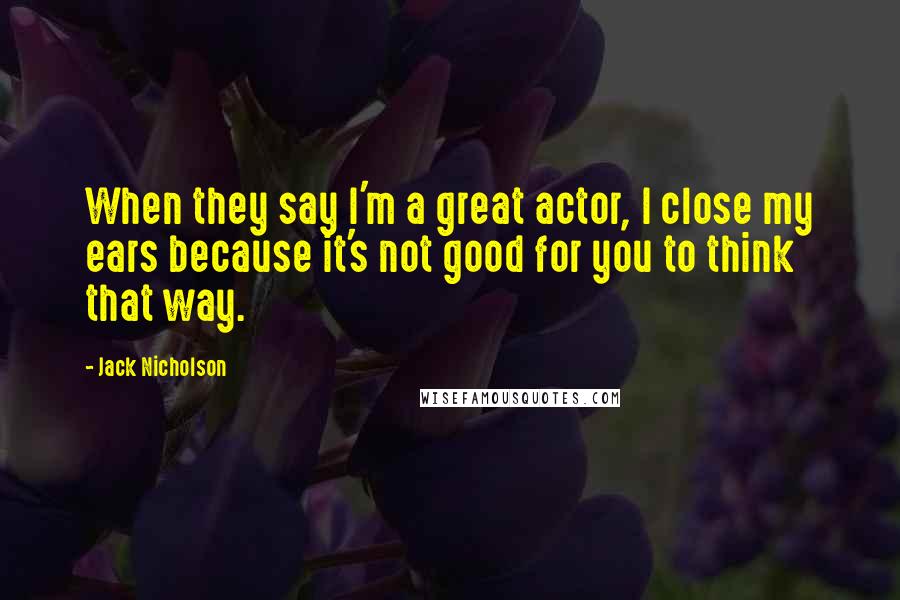 Jack Nicholson Quotes: When they say I'm a great actor, I close my ears because it's not good for you to think that way.