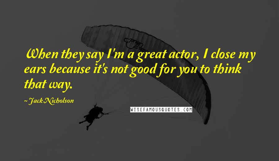 Jack Nicholson Quotes: When they say I'm a great actor, I close my ears because it's not good for you to think that way.