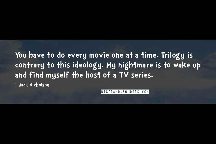 Jack Nicholson Quotes: You have to do every movie one at a time. Trilogy is contrary to this ideology. My nightmare is to wake up and find myself the host of a TV series.