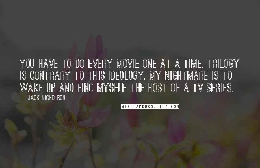 Jack Nicholson Quotes: You have to do every movie one at a time. Trilogy is contrary to this ideology. My nightmare is to wake up and find myself the host of a TV series.