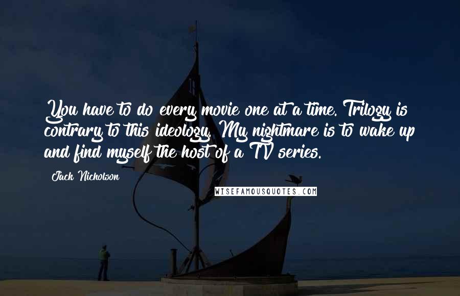 Jack Nicholson Quotes: You have to do every movie one at a time. Trilogy is contrary to this ideology. My nightmare is to wake up and find myself the host of a TV series.