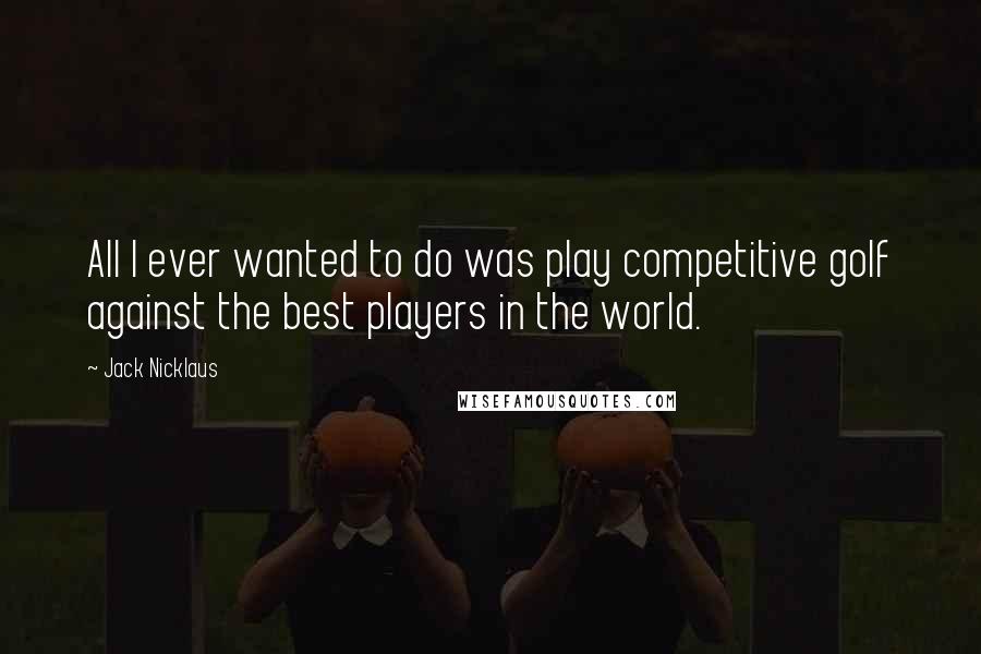 Jack Nicklaus Quotes: All I ever wanted to do was play competitive golf against the best players in the world.