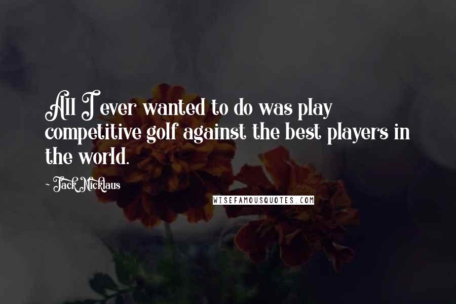 Jack Nicklaus Quotes: All I ever wanted to do was play competitive golf against the best players in the world.