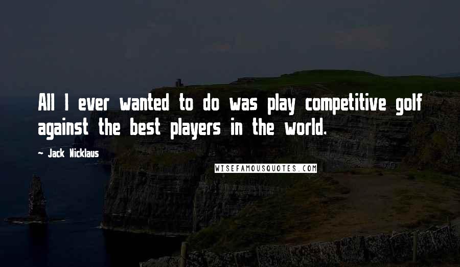 Jack Nicklaus Quotes: All I ever wanted to do was play competitive golf against the best players in the world.