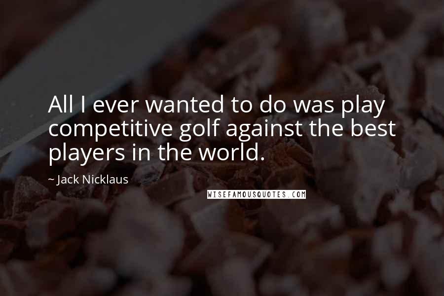 Jack Nicklaus Quotes: All I ever wanted to do was play competitive golf against the best players in the world.