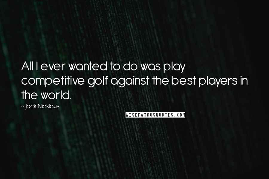 Jack Nicklaus Quotes: All I ever wanted to do was play competitive golf against the best players in the world.