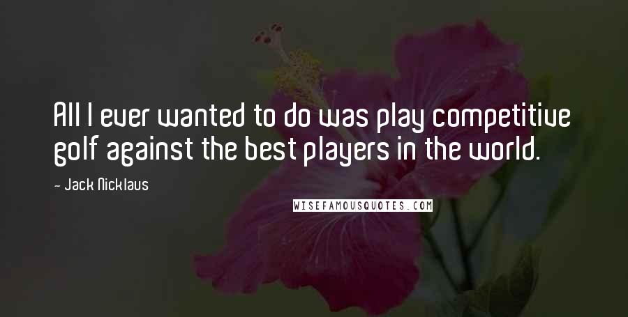 Jack Nicklaus Quotes: All I ever wanted to do was play competitive golf against the best players in the world.