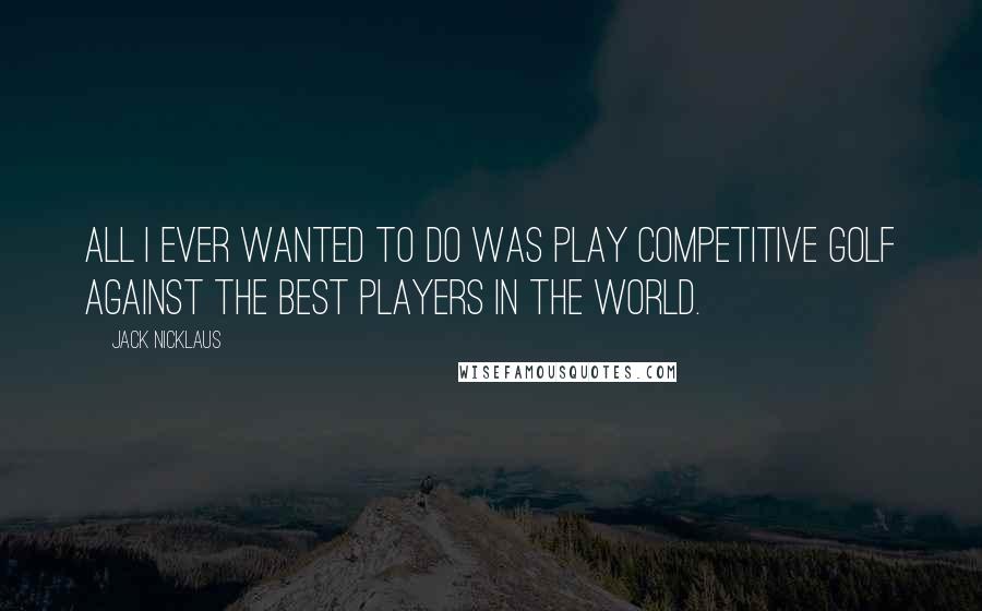 Jack Nicklaus Quotes: All I ever wanted to do was play competitive golf against the best players in the world.