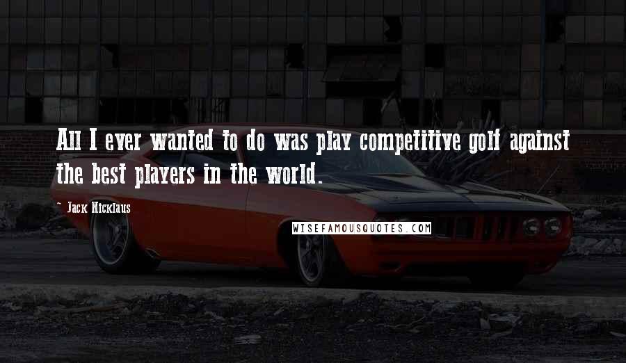Jack Nicklaus Quotes: All I ever wanted to do was play competitive golf against the best players in the world.
