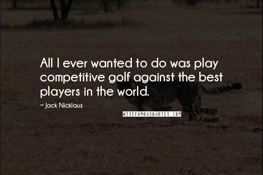 Jack Nicklaus Quotes: All I ever wanted to do was play competitive golf against the best players in the world.