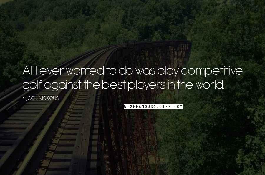 Jack Nicklaus Quotes: All I ever wanted to do was play competitive golf against the best players in the world.